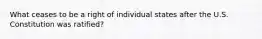 What ceases to be a right of individual states after the U.S. Constitution was ratified?