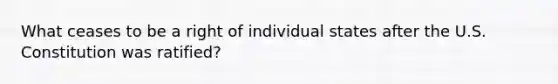 What ceases to be a right of individual states after the U.S. Constitution was ratified?