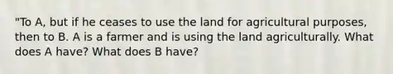 "To A, but if he ceases to use the land for agricultural purposes, then to B. A is a farmer and is using the land agriculturally. What does A have? What does B have?