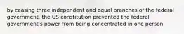 by ceasing three independent and equal branches of the federal government, the US constitution prevented the federal government's power from being concentrated in one person