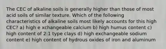 The CEC of alkaline soils is generally higher than those of most acid soils of similar texture. Which of the following characteristics of alkaline soils most likely accounts for this high CEC? a) high e xchangeable calcium b) high humus content c) high content of 2:1 type clays d) high exchangeable sodium content e) high content of hydrous oxides of iron and aluminum