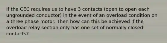 If the CEC requires us to have 3 contacts (open to open each ungrounded conductor) in the event of an overload condition on a three phase motor. Then how can this be achieved if the overload relay section only has one set of normally closed contacts?