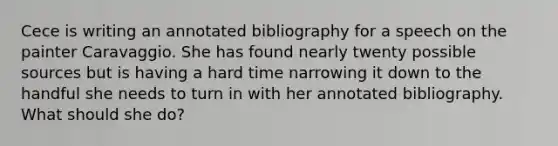 Cece is writing an annotated bibliography for a speech on the painter Caravaggio. She has found nearly twenty possible sources but is having a hard time narrowing it down to the handful she needs to turn in with her annotated bibliography. What should she do?