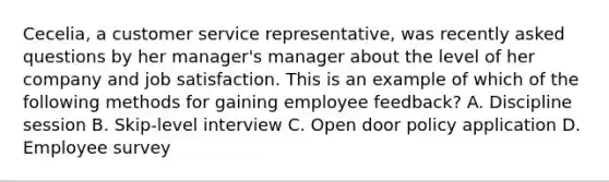 Cecelia, a customer service representative, was recently asked questions by her manager's manager about the level of her company and job satisfaction. This is an example of which of the following methods for gaining employee feedback? A. Discipline session B. Skip-level interview C. Open door policy application D. Employee survey