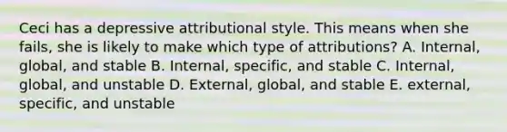 Ceci has a depressive attributional style. This means when she fails, she is likely to make which type of attributions? A. Internal, global, and stable B. Internal, specific, and stable C. Internal, global, and unstable D. External, global, and stable E. external, specific, and unstable