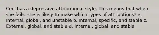 Ceci has a depressive attributional style. This means that when she fails, she is likely to make which types of attributions?​ a. ​Internal, global, and unstable b. ​Internal, specific, and stable c. ​External, global, and stable d. ​Internal, global, and stable