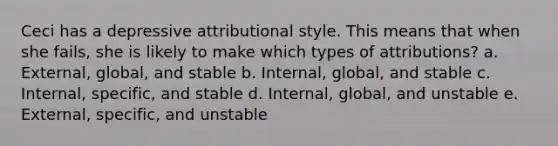 Ceci has a depressive attributional style. This means that when she fails, she is likely to make which types of attributions?​ a. ​External, global, and stable b. ​Internal, global, and stable c. ​Internal, specific, and stable d. ​Internal, global, and unstable e. ​External, specific, and unstable