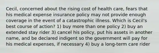 Cecil, concerned about the rising cost of health care, fears that his medical expense insurance policy may not provide enough coverage in the event of a catastrophic illness. Which is Cecil's best course of action? 1) buy more than one policy 2) buy an extended stay rider 3) cancel his policy, put his assets in another name, and be declared indigent so the government will pay for his medical expenses, if necessary 4) buy a long-term care rider