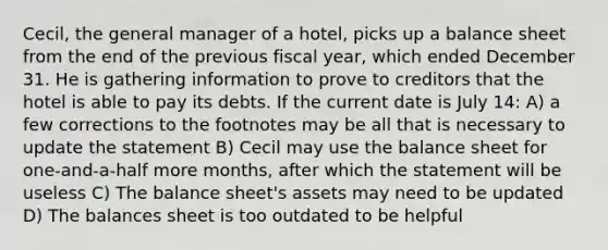 Cecil, the general manager of a hotel, picks up a balance sheet from the end of the previous fiscal year, which ended December 31. He is gathering information to prove to creditors that the hotel is able to pay its debts. If the current date is July 14: A) a few corrections to the footnotes may be all that is necessary to update the statement B) Cecil may use the balance sheet for one-and-a-half more months, after which the statement will be useless C) The balance sheet's assets may need to be updated D) The balances sheet is too outdated to be helpful