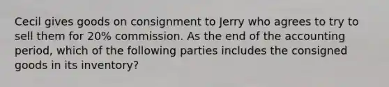 Cecil gives goods on consignment to Jerry who agrees to try to sell them for 20% commission. As the end of the accounting period, which of the following parties includes the consigned goods in its inventory?