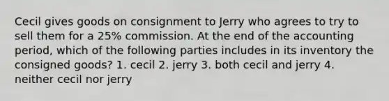 Cecil gives goods on consignment to Jerry who agrees to try to sell them for a 25% commission. At the end of the accounting period, which of the following parties includes in its inventory the consigned goods? 1. cecil 2. jerry 3. both cecil and jerry 4. neither cecil nor jerry