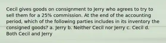 Cecil gives goods on consignment to Jerry who agrees to try to sell them for a 25% commission. At the end of the accounting period, which of the following parties includes in its inventory the consigned goods? a. Jerry b. Neither Cecil nor Jerry c. Cecil d. Both Cecil and Jerry