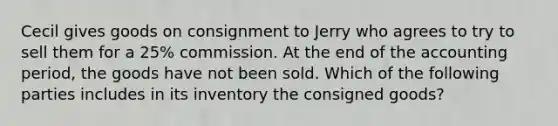 Cecil gives goods on consignment to Jerry who agrees to try to sell them for a 25% commission. At the end of the accounting period, the goods have not been sold. Which of the following parties includes in its inventory the consigned goods?