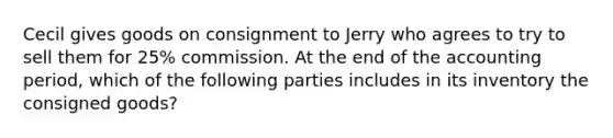 Cecil gives goods on consignment to Jerry who agrees to try to sell them for 25% commission. At the end of the accounting period, which of the following parties includes in its inventory the consigned goods?