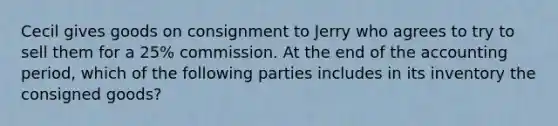 Cecil gives goods on consignment to Jerry who agrees to try to sell them for a 25% commission. At the end of the accounting period, which of the following parties includes in its inventory the consigned goods?