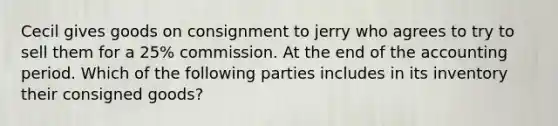 Cecil gives goods on consignment to jerry who agrees to try to sell them for a 25% commission. At the end of the accounting period. Which of the following parties includes in its inventory their consigned goods?