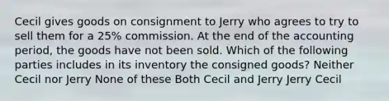 Cecil gives goods on consignment to Jerry who agrees to try to sell them for a 25% commission. At the end of the accounting period, the goods have not been sold. Which of the following parties includes in its inventory the consigned goods? Neither Cecil nor Jerry None of these Both Cecil and Jerry Jerry Cecil