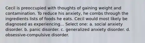 Cecil is preoccupied with thoughts of gaining weight and contamination. To reduce his anxiety, he combs through the ingredients lists of foods he eats. Cecil would most likely be diagnosed as experiencing... Select one: a. social anxiety disorder. b. panic disorder. c. generalized anxiety disorder. d. obsessive-compulsive disorder.