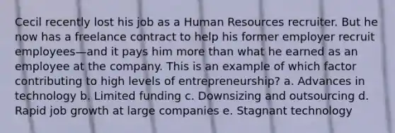 Cecil recently lost his job as a Human Resources recruiter. But he now has a freelance contract to help his former employer recruit employees—and it pays him more than what he earned as an employee at the company. This is an example of which factor contributing to high levels of entrepreneurship? a. Advances in technology b. Limited funding c. Downsizing and outsourcing d. Rapid job growth at large companies e. Stagnant technology