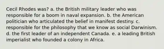 Cecil Rhodes was? a. the British military leader who was responsible for a boom in naval expansion. b. the American politician who articulated the belief in manifest destiny. c. responsible for the philosophy that we know as social Darwinism. d. the first leader of an independent Canada. e. a leading British imperialist who founded a colony in Africa.