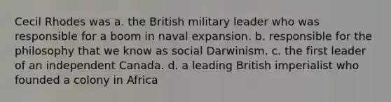 Cecil Rhodes was a. the British military leader who was responsible for a boom in naval expansion. b. responsible for the philosophy that we know as social Darwinism. c. the first leader of an independent Canada. d. a leading British imperialist who founded a colony in Africa