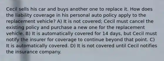 Cecil sells his car and buys another one to replace it. How does the liability coverage in his personal auto policy apply to the replacement vehicle? A) It is not covered; Cecil must cancel the existing policy and purchase a new one for the replacement vehicle. B) It is automatically covered for 14 days, but Cecil must notify the insurer for coverage to continue beyond that point. C) It is automatically covered. D) It is not covered until Cecil notifies the insurance company.