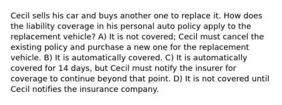 Cecil sells his car and buys another one to replace it. How does the liability coverage in his personal auto policy apply to the replacement vehicle? A) It is not covered; Cecil must cancel the existing policy and purchase a new one for the replacement vehicle. B) It is automatically covered. C) It is automatically covered for 14 days, but Cecil must notify the insurer for coverage to continue beyond that point. D) It is not covered until Cecil notifies the insurance company.