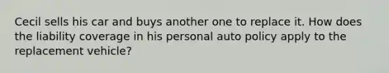 Cecil sells his car and buys another one to replace it. How does the liability coverage in his personal auto policy apply to the replacement vehicle?