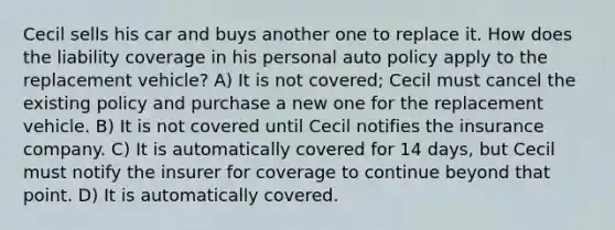 Cecil sells his car and buys another one to replace it. How does the liability coverage in his personal auto policy apply to the replacement vehicle? A) It is not covered; Cecil must cancel the existing policy and purchase a new one for the replacement vehicle. B) It is not covered until Cecil notifies the insurance company. C) It is automatically covered for 14 days, but Cecil must notify the insurer for coverage to continue beyond that point. D) It is automatically covered.