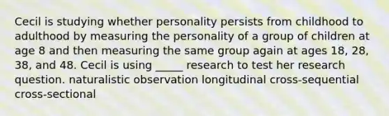 Cecil is studying whether personality persists from childhood to adulthood by measuring the personality of a group of children at age 8 and then measuring the same group again at ages 18, 28, 38, and 48. Cecil is using _____ research to test her research question. naturalistic observation longitudinal cross-sequential cross-sectional