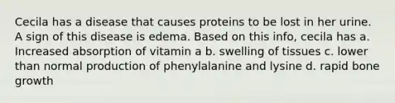 Cecila has a disease that causes proteins to be lost in her urine. A sign of this disease is edema. Based on this info, cecila has a. Increased absorption of vitamin a b. swelling of tissues c. lower than normal production of phenylalanine and lysine d. rapid bone growth