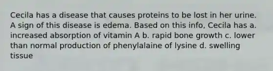 Cecila has a disease that causes proteins to be lost in her urine. A sign of this disease is edema. Based on this info, Cecila has a. increased absorption of vitamin A b. rapid bone growth c. lower than normal production of phenylalaine of lysine d. swelling tissue