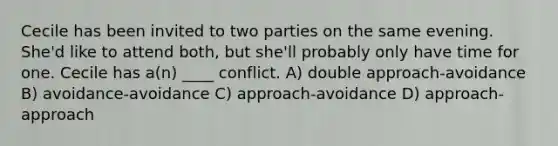 Cecile has been invited to two parties on the same evening. She'd like to attend both, but she'll probably only have time for one. Cecile has a(n) ____ conflict. A) double approach-avoidance B) avoidance-avoidance C) approach-avoidance D) approach-approach