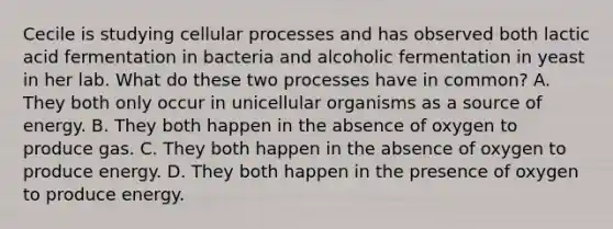 Cecile is studying cellular processes and has observed both lactic acid fermentation in bacteria and alcoholic fermentation in yeast in her lab. What do these two processes have in common? A. They both only occur in unicellular organisms as a source of energy. B. They both happen in the absence of oxygen to produce gas. C. They both happen in the absence of oxygen to produce energy. D. They both happen in the presence of oxygen to produce energy.