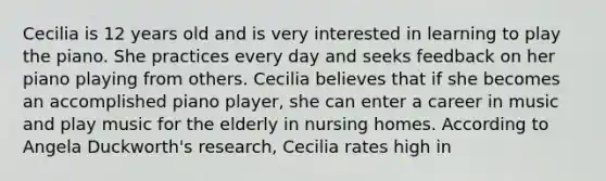 Cecilia is 12 years old and is very interested in learning to play the piano. She practices every day and seeks feedback on her piano playing from others. Cecilia believes that if she becomes an accomplished piano player, she can enter a career in music and play music for the elderly in nursing homes. According to Angela Duckworth's research, Cecilia rates high in