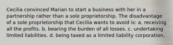 Cecilia convinced Marian to start a business with her in a partnership rather than a sole proprietorship. The disadvantage of a sole proprietorship that Cecilia wants to avoid is: a. receiving all the profits. b. bearing the burden of all losses. c. undertaking limited liabilities. d. being taxed as a limited liability corporation.