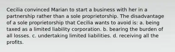 Cecilia convinced Marian to start a business with her in a partnership rather than a sole proprietorship. The disadvantage of a sole proprietorship that Cecilia wants to avoid is: a. being taxed as a limited liability corporation. b. bearing the burden of all losses. c. undertaking limited liabilities. d. receiving all the profits.