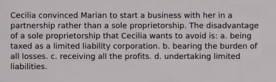 Cecilia convinced Marian to start a business with her in a partnership rather than a sole proprietorship. The disadvantage of a sole proprietorship that Cecilia wants to avoid is: a. being taxed as a limited liability corporation. b. bearing the burden of all losses. c. receiving all the profits. d. undertaking limited liabilities.