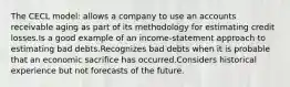 The CECL model: allows a company to use an accounts receivable aging as part of its methodology for estimating credit losses.Is a good example of an income-statement approach to estimating bad debts.Recognizes bad debts when it is probable that an economic sacrifice has occurred.Considers historical experience but not forecasts of the future.