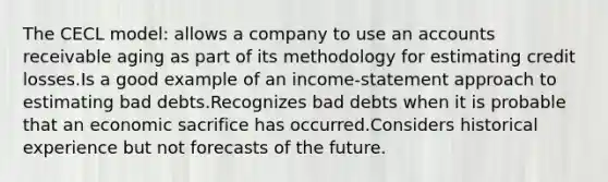 The CECL model: allows a company to use an accounts receivable aging as part of its methodology for estimating credit losses.Is a good example of an income-statement approach to estimating bad debts.Recognizes bad debts when it is probable that an economic sacrifice has occurred.Considers historical experience but not forecasts of the future.