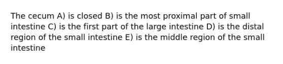 The cecum A) is closed B) is the most proximal part of small intestine C) is the first part of the <a href='https://www.questionai.com/knowledge/kGQjby07OK-large-intestine' class='anchor-knowledge'>large intestine</a> D) is the distal region of <a href='https://www.questionai.com/knowledge/kt623fh5xn-the-small-intestine' class='anchor-knowledge'>the small intestine</a> E) is the middle region of the small intestine