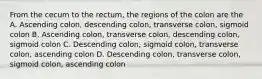 From the cecum to the rectum, the regions of the colon are the A. Ascending colon, descending colon, transverse colon, sigmoid colon B. Ascending colon, transverse colon, descending colon, sigmoid colon C. Descending colon, sigmoid colon, transverse colon, ascending colon D. Descending colon, transverse colon, sigmoid colon, ascending colon