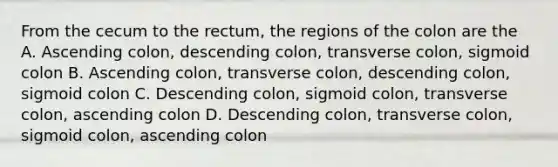 From the cecum to the rectum, the regions of the colon are the A. Ascending colon, descending colon, transverse colon, sigmoid colon B. Ascending colon, transverse colon, descending colon, sigmoid colon C. Descending colon, sigmoid colon, transverse colon, ascending colon D. Descending colon, transverse colon, sigmoid colon, ascending colon