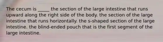 The cecum is _____ the section of the large intestine that runs upward along the right side of the body. the section of the large intestine that runs horizontally. the s-shaped section of the large intestine. the blind-ended pouch that is the first segment of the large intestine.