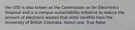 the CED is also known as the Commission on for Electronics Disposal and is a campus sustainability initiative to reduce the amount of electronic wastes that enter landfills from the University of British Columbia. Select one: True False