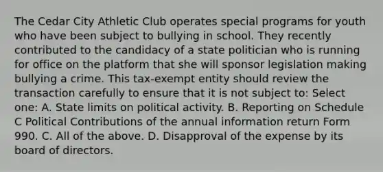 The Cedar City Athletic Club operates special programs for youth who have been subject to bullying in school. They recently contributed to the candidacy of a state politician who is running for office on the platform that she will sponsor legislation making bullying a crime. This tax-exempt entity should review the transaction carefully to ensure that it is not subject to: Select one: A. State limits on political activity. B. Reporting on Schedule C Political Contributions of the annual information return Form 990. C. All of the above. D. Disapproval of the expense by its board of directors.