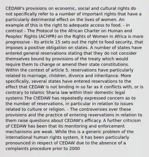 CEDAW's provisions on economic, social and cultural rights do not specifically refer to a number of important rights that have a particularly detrimental effect on the lives of women. An example of this is the right to adequate access to food. - in contrast - The Protocol to the African Charter on Human and Peoples' Rights (ACHPR) on the Rights of Women in Africa is more progressive - Its article 15 sets out the right to food security, that imposes a positive obligation on states. A number of states have entered general reservations stating that they do not consider themselves bound by provisions of the treaty which would require them to change or amend their state constitutions. Within the context of article 5, reservations have particularly related to marriage, children, divorce and inheritance. More specifically, several states have entered reservations to the effect that CEDAW is not binding in so far as it conflicts with, or is contrary to Islamic Sharia law within their domestic legal systems The CtEDAW has repeatedly expressed concern as to the number of reservations, in particular in relation to issues related to culture or religion. - The controversies over these provisions and the practice of entering reservations in relation to them raise questions about CEDAW's efficacy. A further criticism of CEDAW has been that its monitoring and enforcement mechanisms are weak. While this is a generic problem of the international human rights system, it has been particularly pronounced in respect of CEDAW due to the absence of a complaints procedure prior to 2000