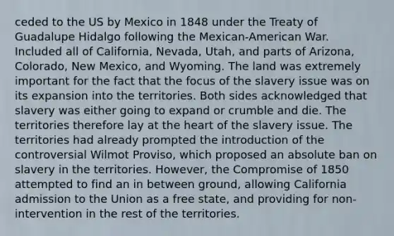 ceded to the US by Mexico in 1848 under the Treaty of Guadalupe Hidalgo following the Mexican-American War. Included all of California, Nevada, Utah, and parts of Arizona, Colorado, New Mexico, and Wyoming. The land was extremely important for the fact that the focus of the slavery issue was on its expansion into the territories. Both sides acknowledged that slavery was either going to expand or crumble and die. The territories therefore lay at the heart of the slavery issue. The territories had already prompted the introduction of the controversial Wilmot Proviso, which proposed an absolute ban on slavery in the territories. However, the Compromise of 1850 attempted to find an in between ground, allowing California admission to the Union as a free state, and providing for non-intervention in the rest of the territories.