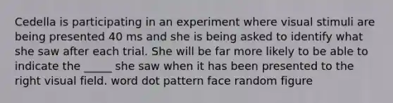 Cedella is participating in an experiment where visual stimuli are being presented 40 ms and she is being asked to identify what she saw after each trial. She will be far more likely to be able to indicate the _____ she saw when it has been presented to the right visual field. word dot pattern face random figure