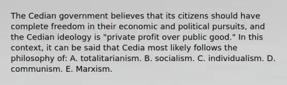 The Cedian government believes that its citizens should have complete freedom in their economic and political pursuits, and the Cedian ideology is "private profit over public good." In this context, it can be said that Cedia most likely follows the philosophy of: A. totalitarianism. B. socialism. C. individualism. D. communism. E. Marxism.